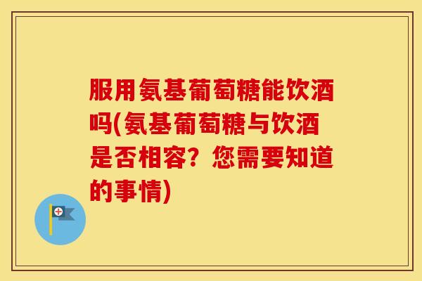 服用氨基葡萄糖能饮酒吗(氨基葡萄糖与饮酒是否相容?您需要知道的事情) 服用氨基葡萄糖能饮酒吗(氨基葡萄糖与饮酒是否相容?您需要知道的事情)