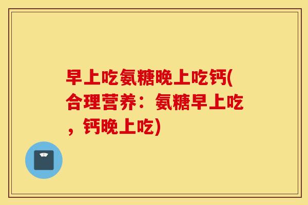 早上吃氨糖晚上吃钙(合理营养：氨糖早上吃，钙晚上吃)