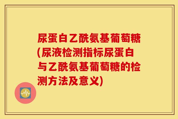 尿蛋白乙酰氨基葡萄糖(尿液检测指标尿蛋白与乙酰氨基葡萄糖的检测方法及意义) 尿蛋白乙酰氨基葡萄糖(尿液检测指标尿蛋白与乙酰氨基葡萄糖的检测方法及意义)