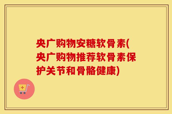 央广购物安糖软骨素(央广购物推荐软骨素保护关节和骨骼健康)