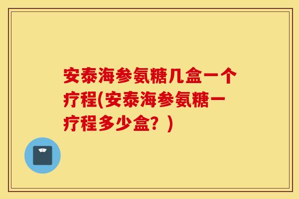 安泰海参氨糖几盒一个疗程(安泰海参氨糖一疗程多少盒?) 安泰海参氨糖几盒一个疗程(安泰海参氨糖一疗程多少盒?)