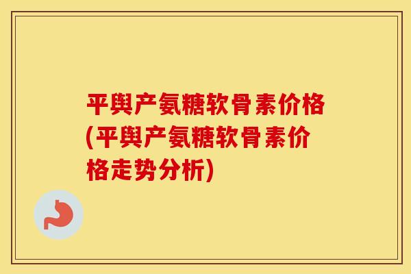平舆产氨糖软骨素价格(平舆产氨糖软骨素价格走势分析)