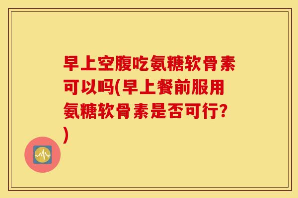 早上空腹吃氨糖软骨素可以吗(早上餐前服用氨糖软骨素是否可行?) 早上空腹吃氨糖软骨素可以吗(早上餐前服用氨糖软骨素是否可行?)