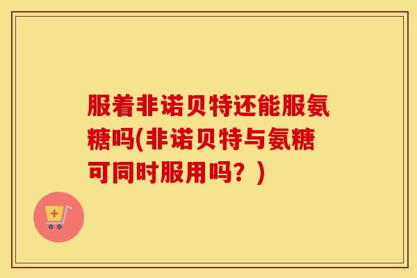服着非诺贝特还能服氨糖吗(非诺贝特与氨糖可同时服用吗?) 服着非诺贝特还能服氨糖吗(非诺贝特与氨糖可同时服用吗?)