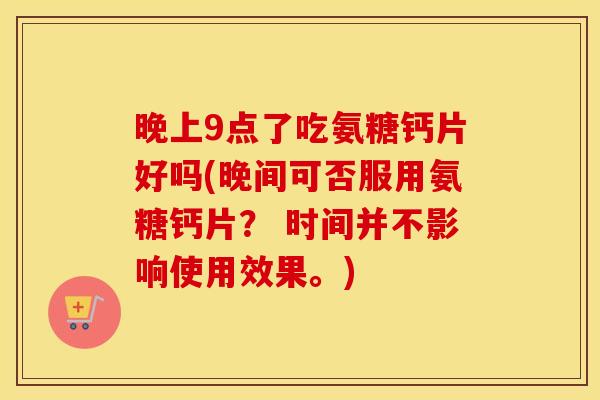 晚上9点了吃氨糖钙片好吗(晚间可否服用氨糖钙片? 时间并不影响使用效果。) 晚上9点了吃氨糖钙片好吗(晚间可否服用氨糖钙片? 时间并不影响使用效果。)