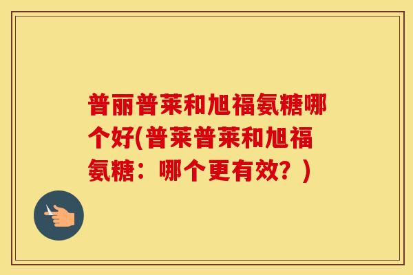 普丽普莱和旭福氨糖哪个好(普莱普莱和旭福氨糖:哪个更有效?) 普丽普莱和旭福氨糖哪个好(普莱普莱和旭福氨糖:哪个更有效?)