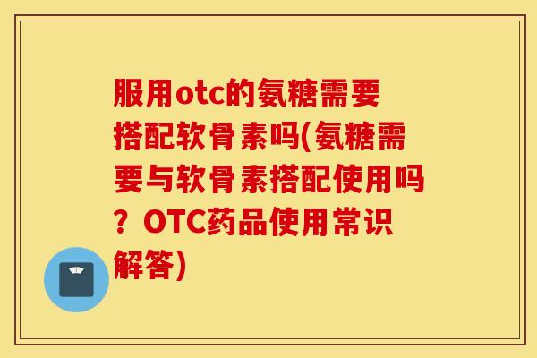 服用otc的氨糖需要搭配软骨素吗(氨糖需要与软骨素搭配使用吗?OTC药品使用常识解答) 服用otc的氨糖需要搭配软骨素吗(氨糖需要与软骨素搭配使用吗?OTC药品使用常识解答)