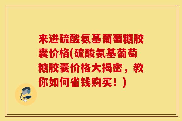 来进硫酸氨基葡萄糖胶囊价格(硫酸氨基葡萄糖胶囊价格大揭密,教你如何省钱购买!) 来进硫酸氨基葡萄糖胶囊价格(硫酸氨基葡萄糖胶囊价格大揭密,教你如何省钱购买!)