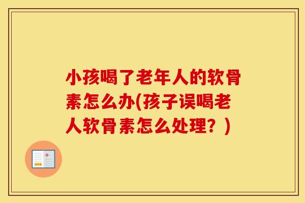 小孩喝了老年人的软骨素怎么办(孩子误喝老人软骨素怎么处理?) 小孩喝了老年人的软骨素怎么办(孩子误喝老人软骨素怎么处理?)