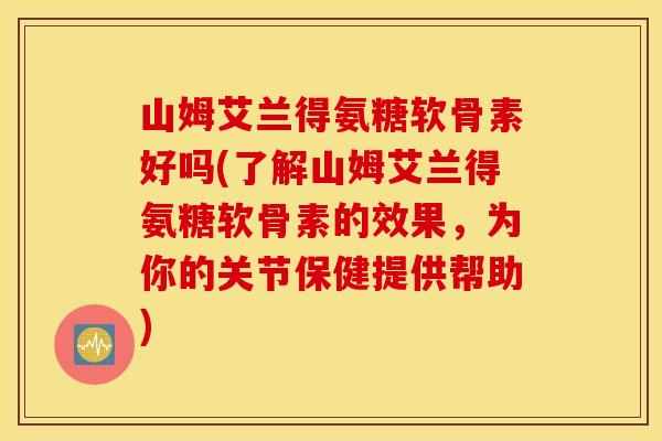山姆艾兰得氨糖软骨素好吗(了解山姆艾兰得氨糖软骨素的效果，为你的关节保健提供帮助)