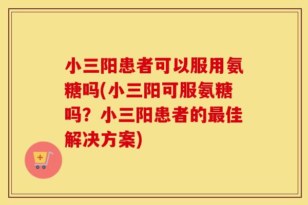小三阳患者可以服用氨糖吗(小三阳可服氨糖吗？小三阳患者的佳解决方案)