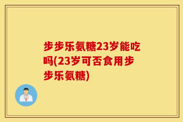 步步乐氨糖23岁能吃吗(23岁可否食用步步乐氨糖) 步步乐氨糖23岁能吃吗(23岁可否食用步步乐氨糖)