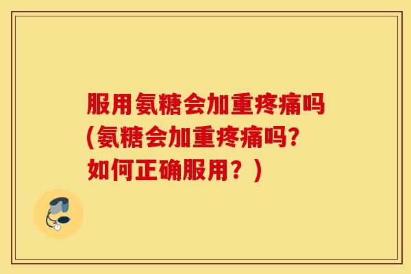 服用氨糖会加重吗(氨糖会加重吗？如何正确服用？)
