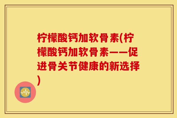 柠檬酸钙加软骨素(柠檬酸钙加软骨素——促进骨关节健康的新选择) 柠檬酸钙加软骨素(柠檬酸钙加软骨素——促进骨关节健康的新选择)