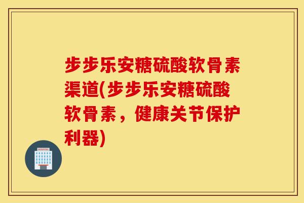 步步乐安糖硫酸软骨素渠道(步步乐安糖硫酸软骨素,健康关节保护利器) 步步乐安糖硫酸软骨素渠道(步步乐安糖硫酸软骨素,健康关节保护利器)