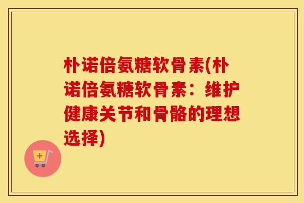 朴诺倍氨糖软骨素(朴诺倍氨糖软骨素:维护健康关节和骨骼的理想选择) 朴诺倍氨糖软骨素(朴诺倍氨糖软骨素:维护健康关节和骨骼的理想选择)