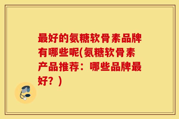 好的氨糖软骨素品牌有哪些呢(氨糖软骨素产品推荐:哪些品牌好?) 好的氨糖软骨素品牌有哪些呢(氨糖软骨素产品推荐:哪些品牌好?)