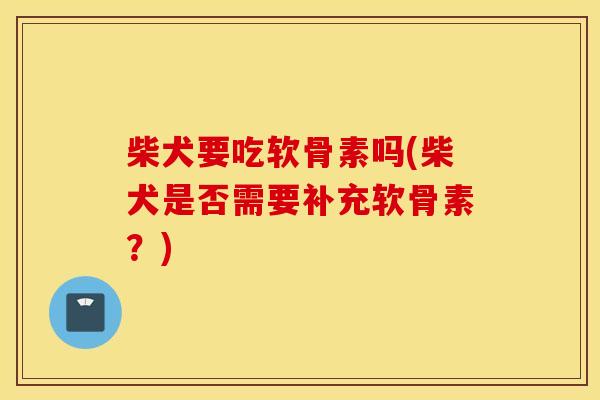 柴犬要吃软骨素吗(柴犬是否需要补充软骨素？)