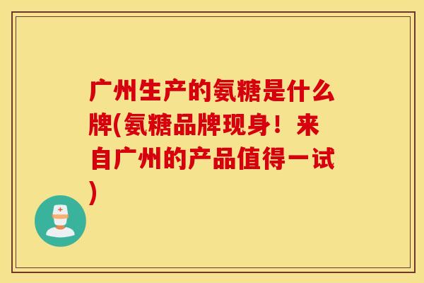 广州生产的氨糖是什么牌(氨糖品牌现身!来自广州的产品值得一试) 广州生产的氨糖是什么牌(氨糖品牌现身!来自广州的产品值得一试)