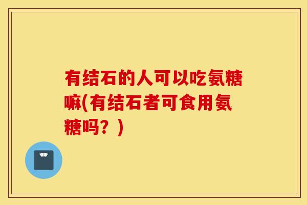 有结石的人可以吃氨糖嘛(有结石者可食用氨糖吗?) 有结石的人可以吃氨糖嘛(有结石者可食用氨糖吗?)