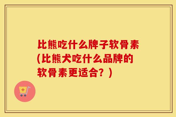比熊吃什么牌子软骨素(比熊犬吃什么品牌的软骨素更适合?) 比熊吃什么牌子软骨素(比熊犬吃什么品牌的软骨素更适合?)