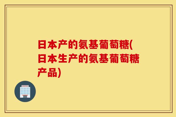 日本产的氨基葡萄糖(日本生产的氨基葡萄糖产品) 日本产的氨基葡萄糖(日本生产的氨基葡萄糖产品)