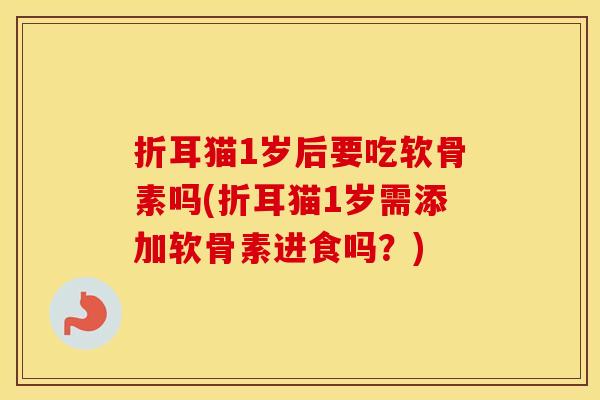 折耳猫1岁后要吃软骨素吗(折耳猫1岁需添加软骨素进食吗？)