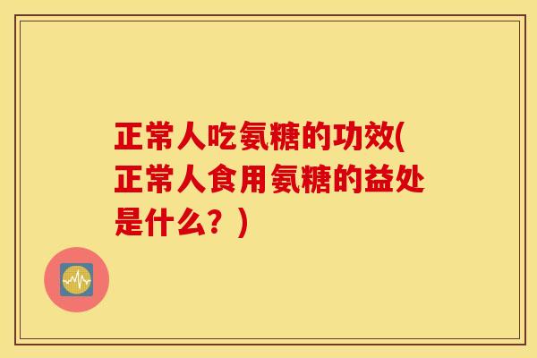 正常人吃氨糖的功效(正常人食用氨糖的益处是什么？)