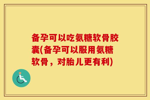 备孕可以吃氨糖软骨胶囊(备孕可以服用氨糖软骨，对胎儿更有利)
