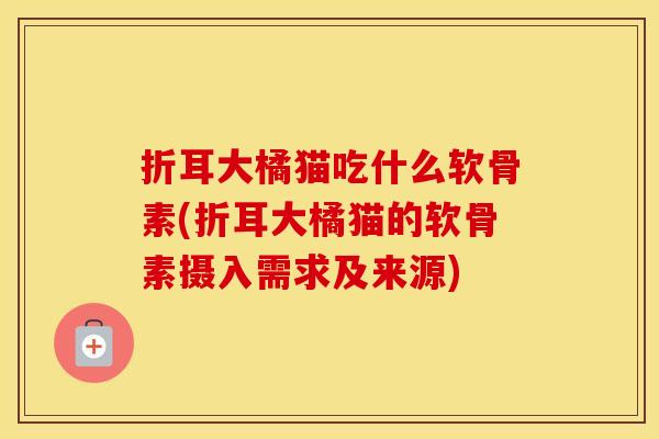 折耳大橘猫吃什么软骨素(折耳大橘猫的软骨素摄入需求及来源) 折耳大橘猫吃什么软骨素(折耳大橘猫的软骨素摄入需求及来源)