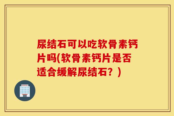 尿结石可以吃软骨素钙片吗(软骨素钙片是否适合缓解尿结石?) 尿结石可以吃软骨素钙片吗(软骨素钙片是否适合缓解尿结石?)