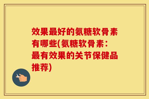 效果好的氨糖软骨素有哪些(氨糖软骨素：有效果的关节保健品推荐)