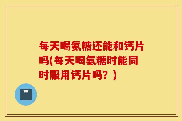 每天喝氨糖还能和钙片吗(每天喝氨糖时能同时服用钙片吗?) 每天喝氨糖还能和钙片吗(每天喝氨糖时能同时服用钙片吗?)