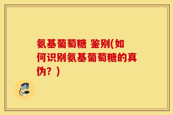 氨基葡萄糖 鉴别(如何识别氨基葡萄糖的真伪?) 氨基葡萄糖 鉴别(如何识别氨基葡萄糖的真伪?)