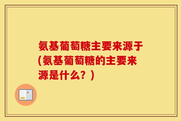 氨基葡萄糖主要来源于(氨基葡萄糖的主要来源是什么?) 氨基葡萄糖主要来源于(氨基葡萄糖的主要来源是什么?)