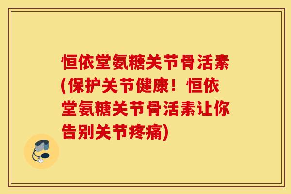 恒依堂氨糖关节骨活素(保护关节健康！恒依堂氨糖关节骨活素让你告别关节)