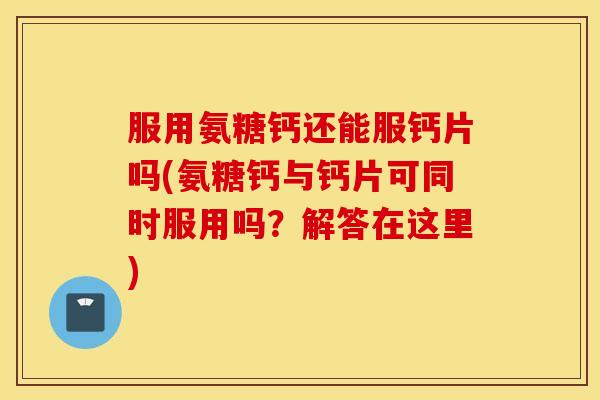 服用氨糖钙还能服钙片吗(氨糖钙与钙片可同时服用吗?解答在这里) 服用氨糖钙还能服钙片吗(氨糖钙与钙片可同时服用吗?解答在这里)