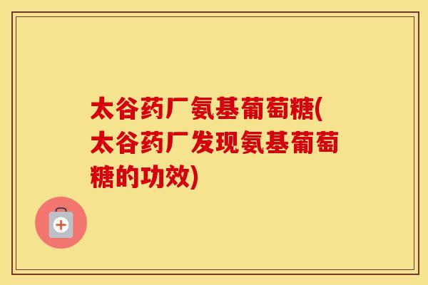 太谷药厂氨基葡萄糖(太谷药厂发现氨基葡萄糖的功效) 太谷药厂氨基葡萄糖(太谷药厂发现氨基葡萄糖的功效)