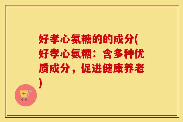 好孝心氨糖的的成分(好孝心氨糖：含多种优质成分，促进健康养老)
