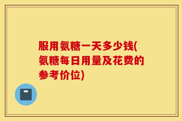 服用氨糖一天多少钱(氨糖每日用量及花费的参考价位) 服用氨糖一天多少钱(氨糖每日用量及花费的参考价位)
