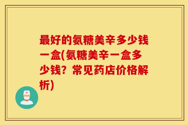 好的氨糖美辛多少钱一盒(氨糖美辛一盒多少钱?常见药店价格解析) 好的氨糖美辛多少钱一盒(氨糖美辛一盒多少钱?常见药店价格解析)