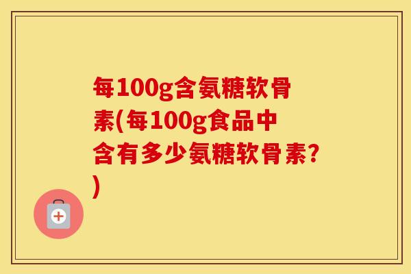 每100g含氨糖软骨素(每100g食品中含有多少氨糖软骨素?) 每100g含氨糖软骨素(每100g食品中含有多少氨糖软骨素?)