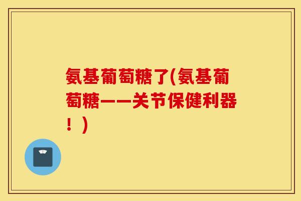 氨基葡萄糖了(氨基葡萄糖——关节保健利器!) 氨基葡萄糖了(氨基葡萄糖——关节保健利器!)
