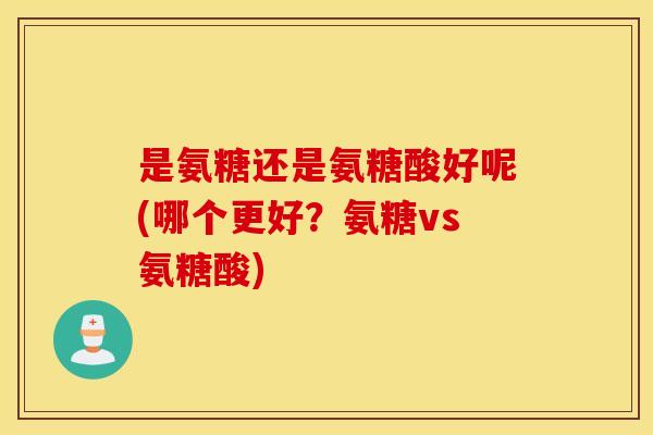 是氨糖还是氨糖酸好呢(哪个更好?氨糖vs氨糖酸) 是氨糖还是氨糖酸好呢(哪个更好?氨糖vs氨糖酸)