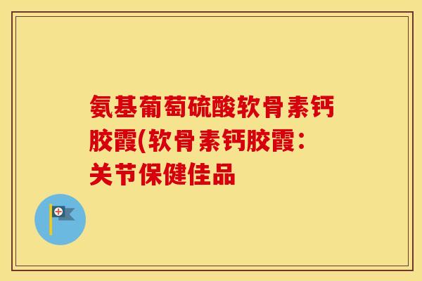 氨基葡萄硫酸软骨素钙胶霞(软骨素钙胶霞：关节保健佳品