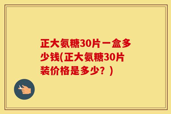 正大氨糖30片一盒多少钱(正大氨糖30片装价格是多少？)