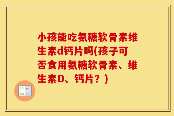 小孩能吃氨糖软骨素维生素d钙片吗(孩子可否食用氨糖软骨素、维生素D、钙片?) 小孩能吃氨糖软骨素维生素d钙片吗(孩子可否食用氨糖软骨素、维生素D、钙片?)