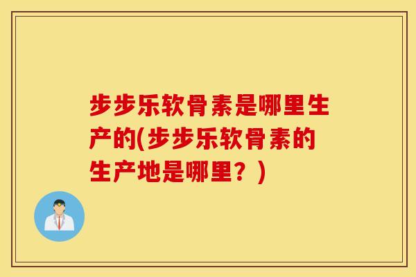 步步乐软骨素是哪里生产的(步步乐软骨素的生产地是哪里?) 步步乐软骨素是哪里生产的(步步乐软骨素的生产地是哪里?)