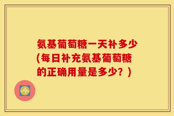 氨基葡萄糖一天补多少(每日补充氨基葡萄糖的正确用量是多少？)