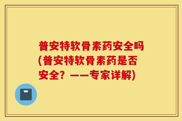 普安特软骨素药安全吗(普安特软骨素药是否安全？——专家详解)